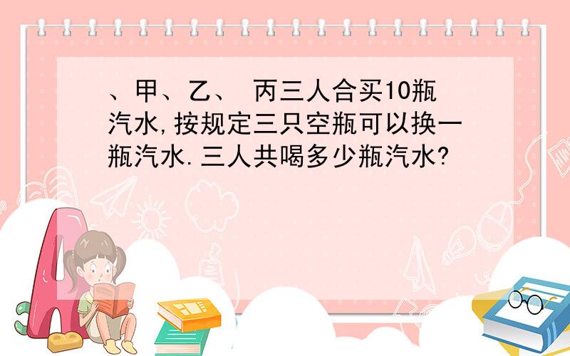 、甲、乙、 丙三人合买10瓶汽水,按规定三只空瓶可以换一瓶汽水.三人共喝多少瓶汽水?