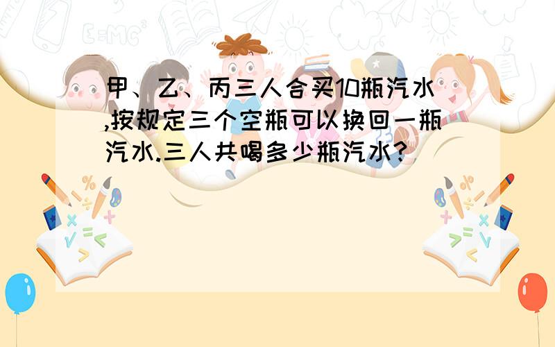 甲、乙、丙三人合买10瓶汽水,按规定三个空瓶可以换回一瓶汽水.三人共喝多少瓶汽水?