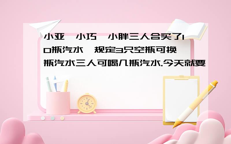 小亚、小巧、小胖三人合买了10瓶汽水,规定3只空瓶可换一瓶汽水三人可喝几瓶汽水.今天就要,