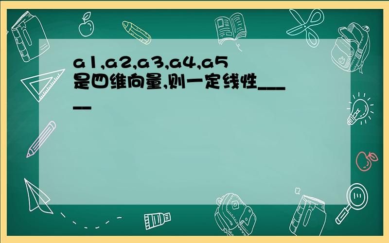 a1,a2,a3,a4,a5是四维向量,则一定线性_____