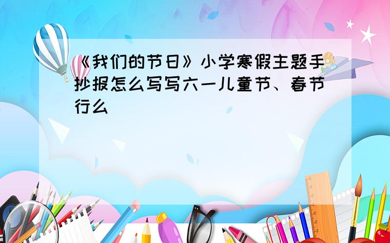 《我们的节日》小学寒假主题手抄报怎么写写六一儿童节、春节行么