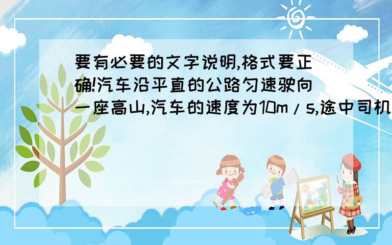 要有必要的文字说明,格式要正确!汽车沿平直的公路匀速驶向一座高山,汽车的速度为10m/s,途中司机按一次喇叭,2s后司机听到回声,司机听到回声时距离高山还有多远?（会做,但不知道格式怎么