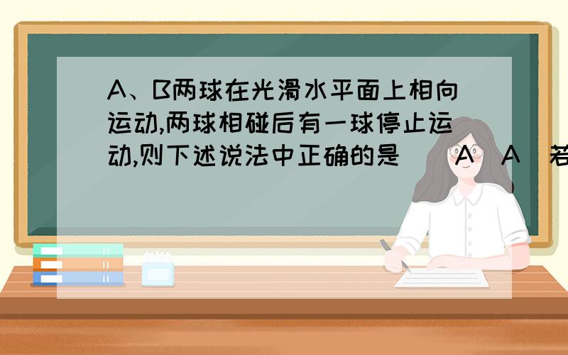 A、B两球在光滑水平面上相向运动,两球相碰后有一球停止运动,则下述说法中正确的是 ( A)A．若碰后,A球速度为0,则碰前A的动量一定大于B的动量B．若碰后,A球速度为0,则碰前A的动量一定小于B