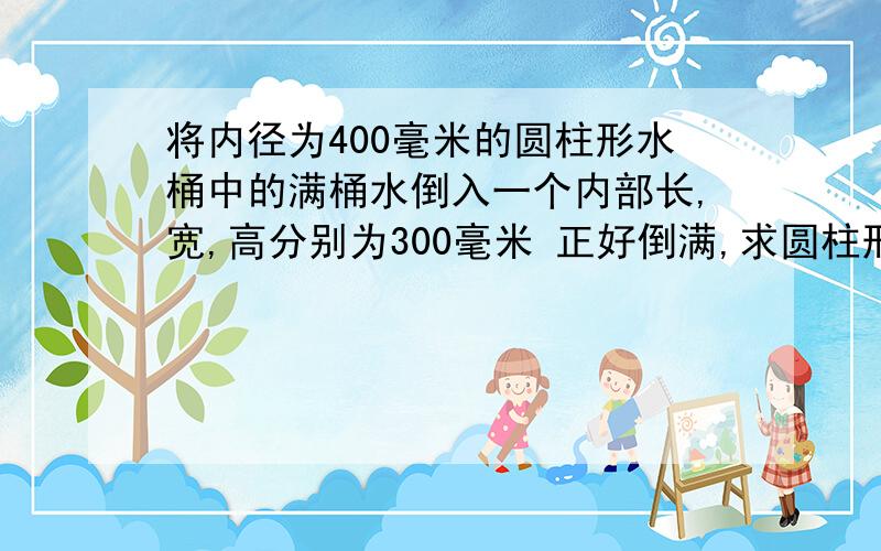 将内径为400毫米的圆柱形水桶中的满桶水倒入一个内部长,宽,高分别为300毫米 正好倒满,求圆柱形水桶的水高是多少?(精确到1毫米