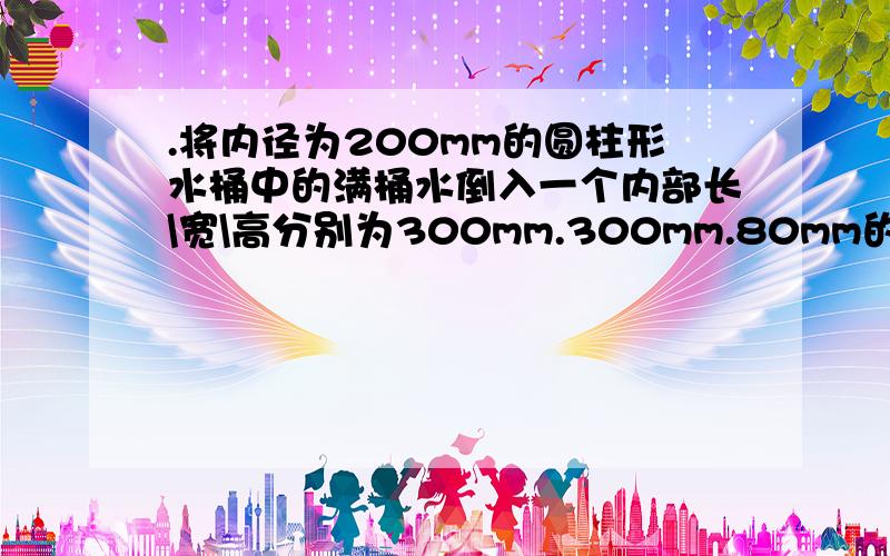 .将内径为200mm的圆柱形水桶中的满桶水倒入一个内部长\宽\高分别为300mm.300mm.80mm的长方形铁盒中,正好倒