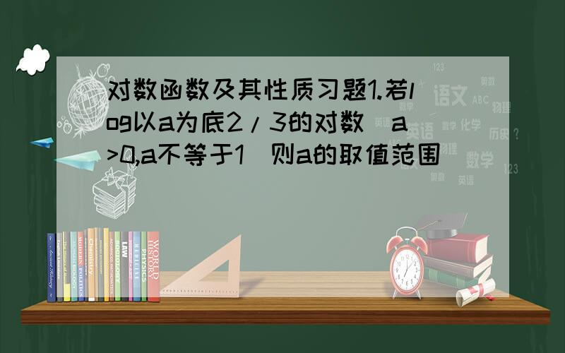 对数函数及其性质习题1.若log以a为底2/3的对数（a>0,a不等于1）则a的取值范围_______________2.已知函数f（x）为偶函数,它在【0,正无穷）上是减函数,若f（lgx）>f（1）,则x的取值范围是________________