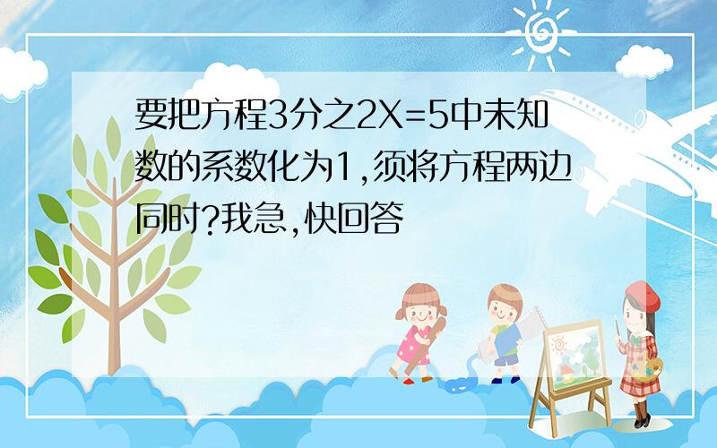 要把方程3分之2X=5中未知数的系数化为1,须将方程两边同时?我急,快回答