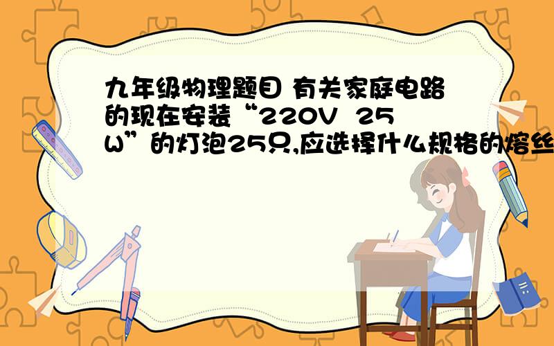 九年级物理题目 有关家庭电路的现在安装“220V  25W”的灯泡25只,应选择什么规格的熔丝?如果手边只有1A与5A规格的熔丝两种,那么如何选择最合理?   要过程