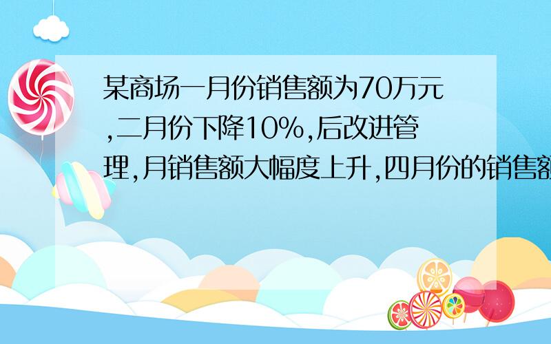 某商场一月份销售额为70万元,二月份下降10%,后改进管理,月销售额大幅度上升,四月份的销售额达112万元,求三月、四月平均每月增长的百分率注意数字