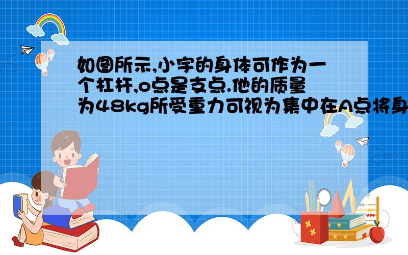 如图所示,小宇的身体可作为一个杠杆,o点是支点.他的质量为48kg所受重力可视为集中在A点将身体撑起时,地面对双手的支持力是多大（g=10N/kg）