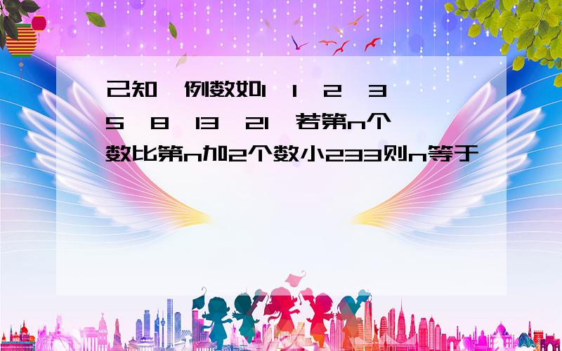 己知一例数如1,1丶2丶3丶5丶8丶13丶21丶若第n个数比第n加2个数小233则n等于