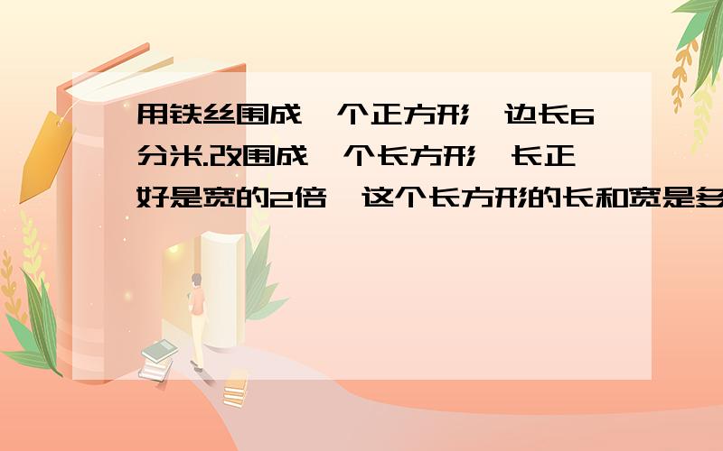 用铁丝围成一个正方形,边长6分米.改围成一个长方形,长正好是宽的2倍,这个长方形的长和宽是多少