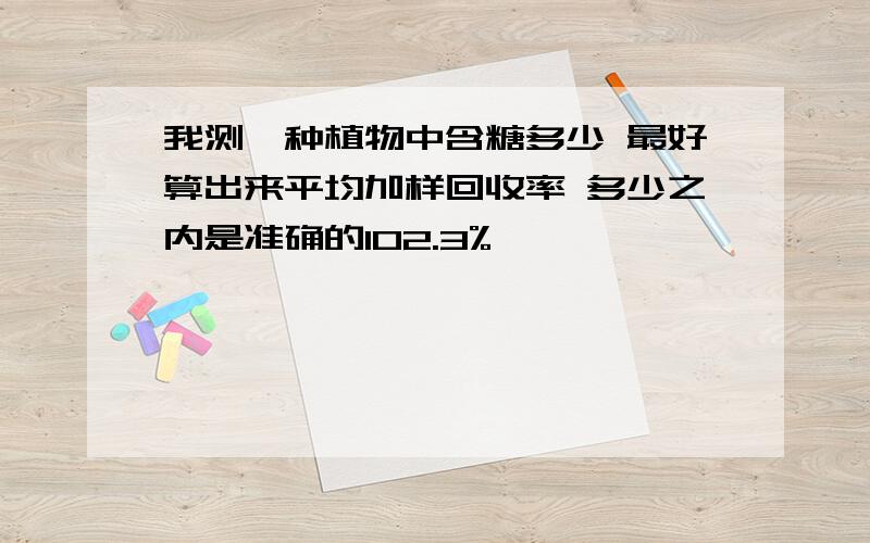 我测一种植物中含糖多少 最好算出来平均加样回收率 多少之内是准确的102.3%