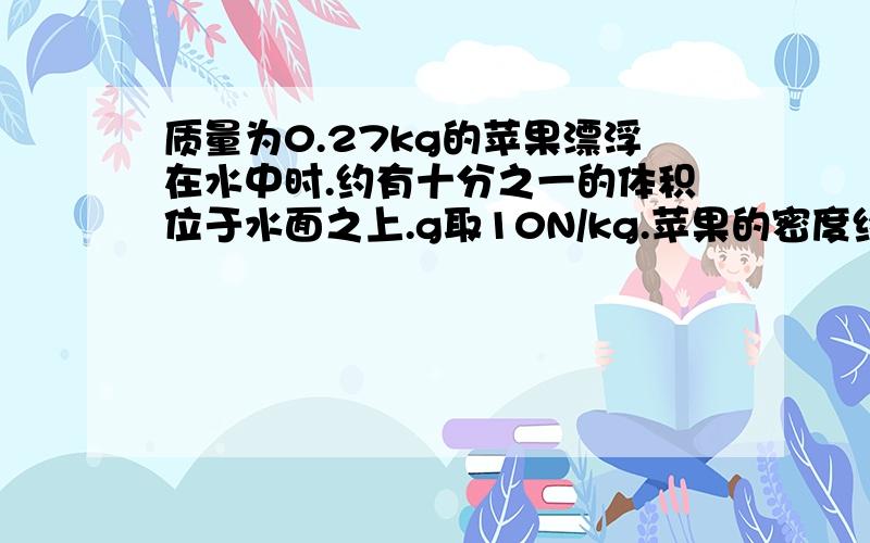 质量为0.27kg的苹果漂浮在水中时.约有十分之一的体积位于水面之上.g取10N/kg.苹果的密度约为多少.