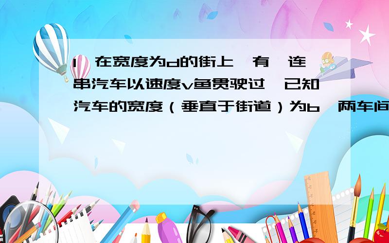 1、在宽度为d的街上,有一连串汽车以速度v鱼贯驶过,已知汽车的宽度（垂直于街道）为b,两车间的间距为a,一行人想用尽可能小的速度 沿一直线 穿过此街,试求此人过街所需时间.2、一架均匀