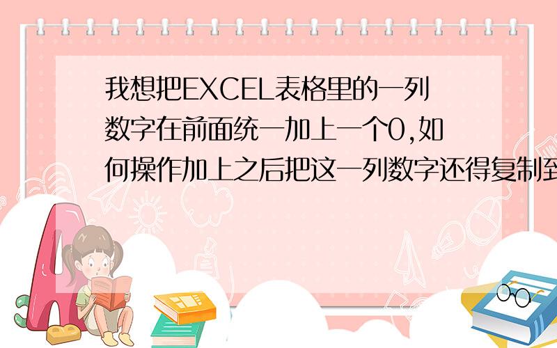 我想把EXCEL表格里的一列数字在前面统一加上一个0,如何操作加上之后把这一列数字还得复制到别的文件去,怎么操作呀.