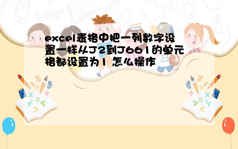 excel表格中把一列数字设置一样从J2到J661的单元格都设置为1 怎么操作