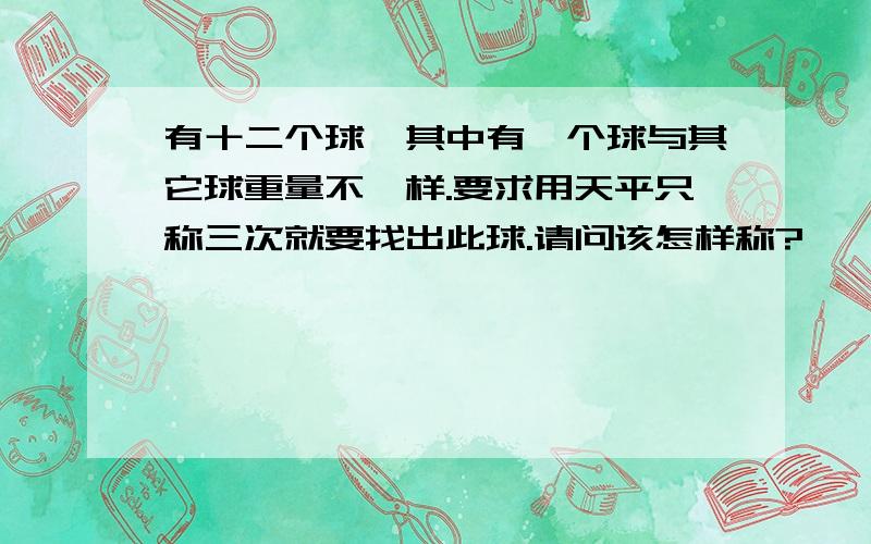 有十二个球,其中有一个球与其它球重量不一样.要求用天平只称三次就要找出此球.请问该怎样称?