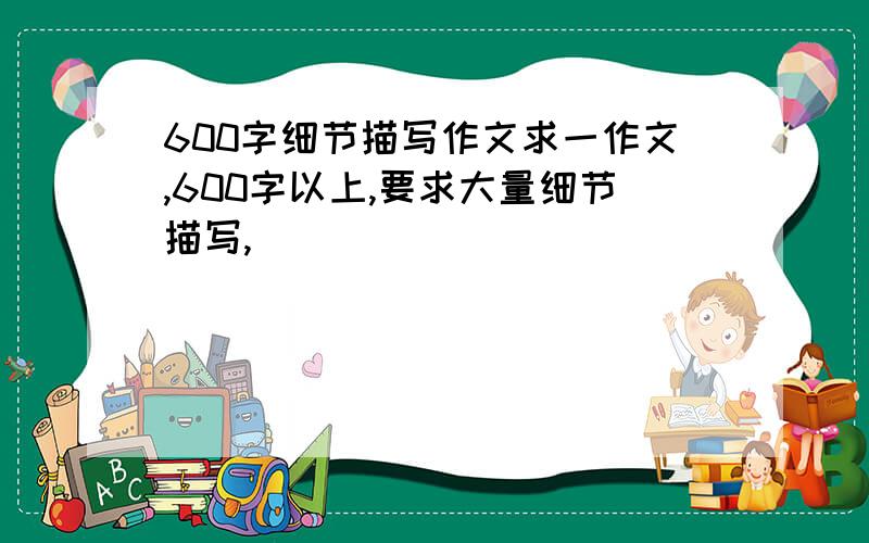 600字细节描写作文求一作文,600字以上,要求大量细节描写,