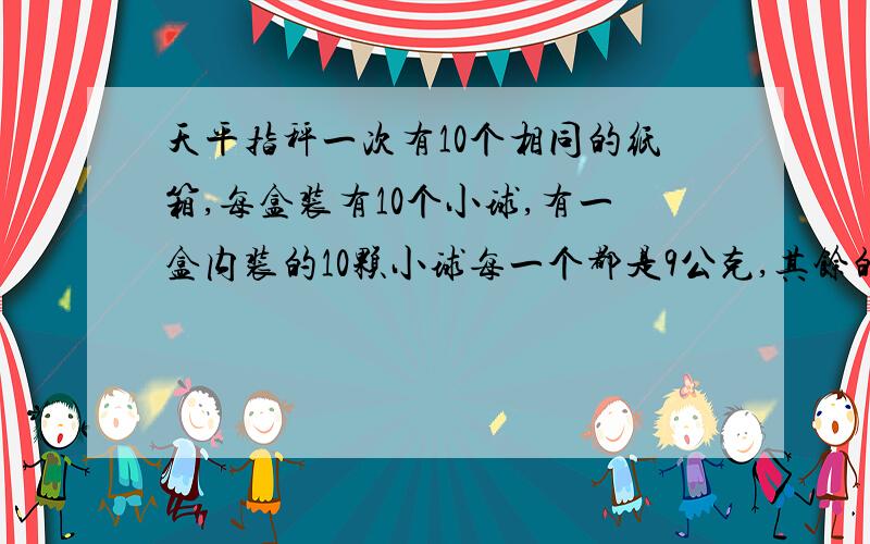 天平指秤一次有10个相同的纸箱,每盒装有10个小球,有一盒内装的10颗小球每一个都是9公克,其馀的9箱内的小球每一个则都是10公克,请问如何使用精密天平只秤一次,就能把较轻的那盒找出来,