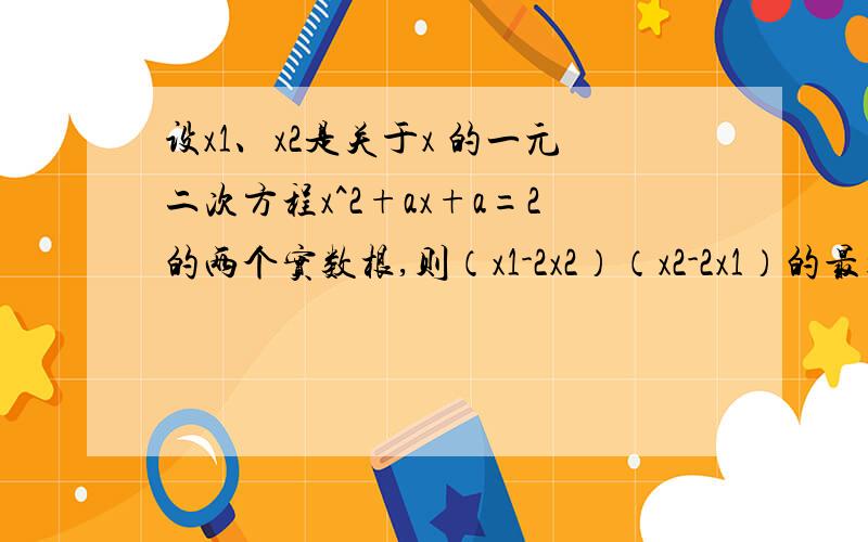 设x1、x2是关于x 的一元二次方程x^2+ax+a=2的两个实数根,则（x1-2x2）（x2-2x1）的最大值=?