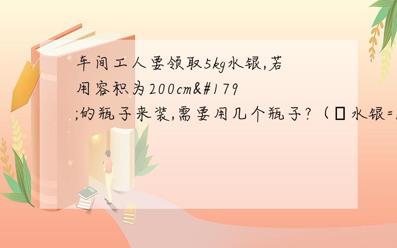 车间工人要领取5kg水银,若用容积为200cm³的瓶子来装,需要用几个瓶子?（ρ水银=13.6×10³kg／m³）