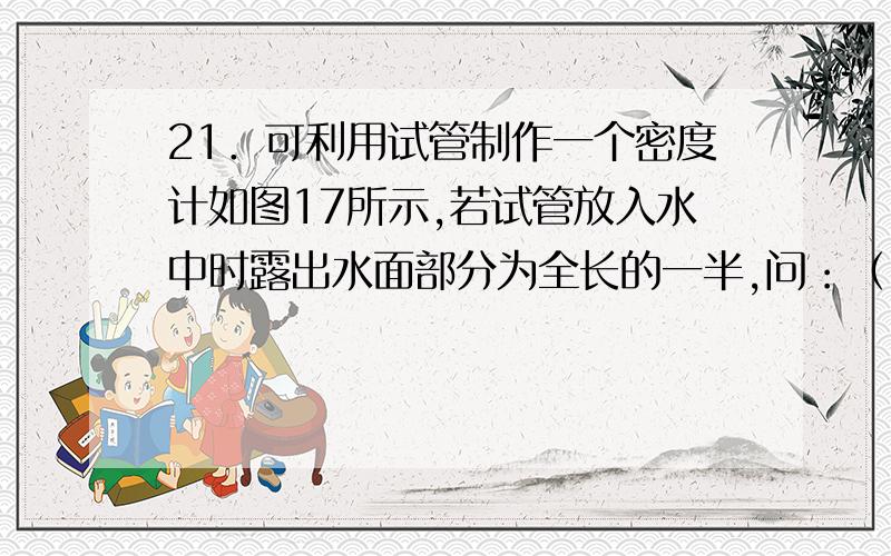 21．可利用试管制作一个密度计如图17所示,若试管放入水中时露出水面部分为全长的一半,问：（1）如果在21．可利用试管制作一个密度计如图17所示,若试管放入水中时露出水面部分为全长的