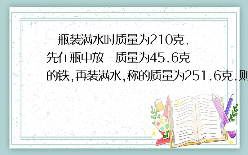 一瓶装满水时质量为210克.先在瓶中放一质量为45.6克的铁,再装满水,称的质量为251.6克.则铁的密度为?