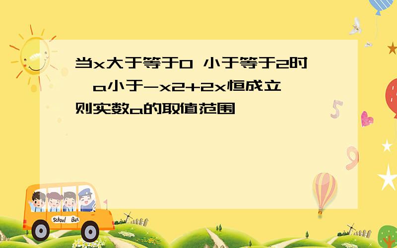 当x大于等于0 小于等于2时,a小于-x2+2x恒成立,则实数a的取值范围