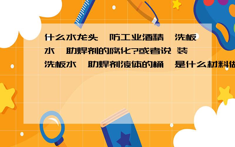 什么水龙头,防工业酒精、洗板水、助焊剂的腐化?或者说 装洗板水、助焊剂液体的桶,是什么材料做的呢?