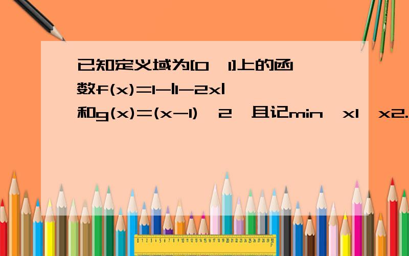 已知定义域为[0,1]上的函数f(x)=1-|1-2x|和g(x)=(x-1)^2,且记min{x1,x2.xn}为x1,x2.xn中的最小值..已知定义域为[0,1]上的函数f(x)=1-|1-2x|和g(x)=(x-1)^2,且记min{x1,x2.xn}为x1,x2.xn中的最小值,（1）求F（x）=min{f(x),g