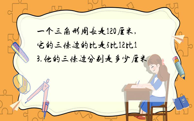 一个三角形周长是120厘米,它的三条边的比是5比12比13.他的三条边分别是多少厘米