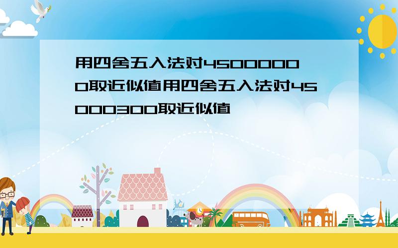 用四舍五入法对45000000取近似值用四舍五入法对45000300取近似值