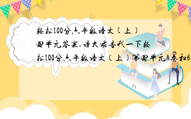 轻松100分六年级语文(上)四单元答案,请大家告我一下轻松100分六年级语文（上）第四单元A卷和B卷的答案.我并不是要抄答案，只是因为老师让我们回家自己做卷子，我的丢了，所以才来问一