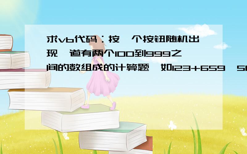 求vb代码：按一个按钮随机出现一道有两个100到999之间的数组成的计算题,如123+659,569×265.输入结果后有一个按钮是判断对错的,求这个按钮的单击事件代码（第一个按钮的部分代码如下    Random