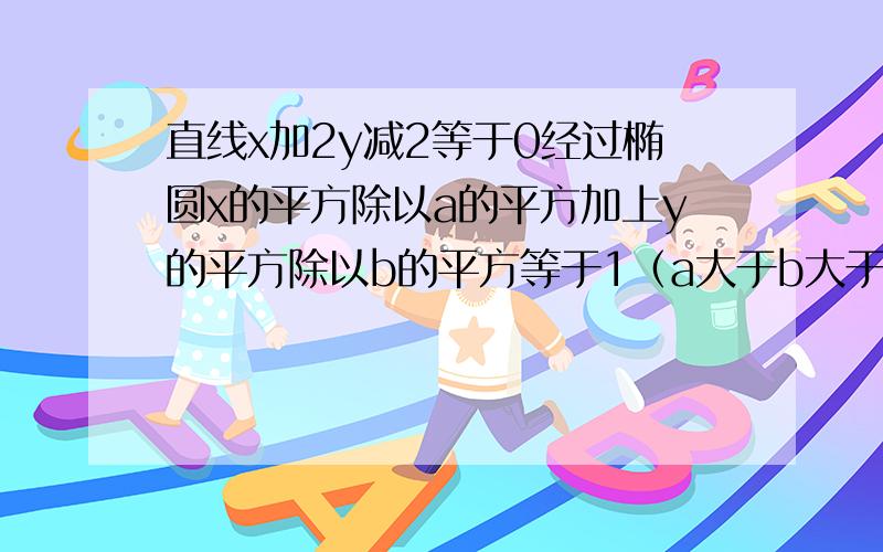 直线x加2y减2等于0经过椭圆x的平方除以a的平方加上y的平方除以b的平方等于1（a大于b大于0)的一个焦点和...直线x加2y减2等于0经过椭圆x的平方除以a的平方加上y的平方除以b的平方等于1（a大于