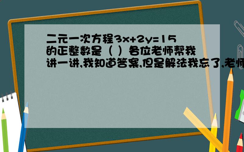 二元一次方程3x+2y=15的正整数是（ ）各位老师帮我讲一讲,我知道答案,但是解法我忘了,老师们把解法给我说说吧!