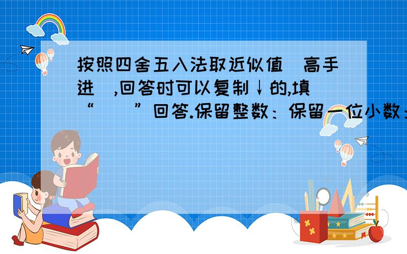 按照四舍五入法取近似值（高手进）,回答时可以复制↓的,填“（）”回答.保留整数：保留一位小数：保留两位小数：保留三位小数：153.8 （ ） （ ） （ ） （ ）76.172 （ ） （ ） （ ） （