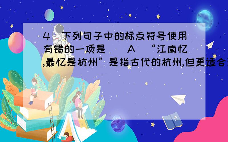 4．下列句子中的标点符号使用有错的一项是　　A．“江南忆,最忆是杭州”是指古代的杭州,但更适合现代的杭州.　　B．上古的游牧民族在辽阔的原野上放牧、迁徙,他们怎样辨别方向呢?靠