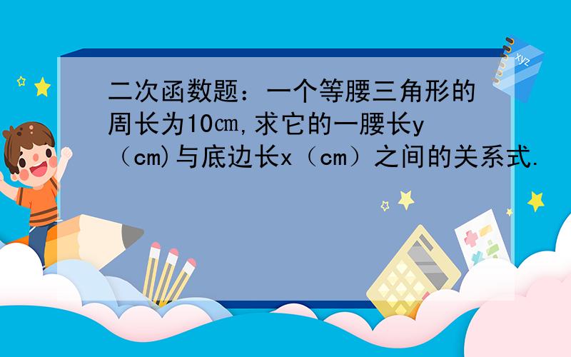 二次函数题：一个等腰三角形的周长为10㎝,求它的一腰长y（cm)与底边长x（cm）之间的关系式.