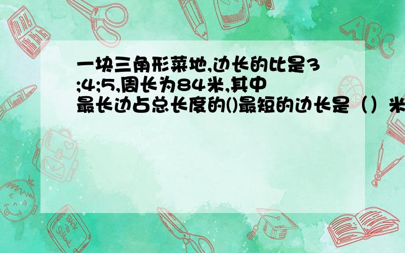 一块三角形菜地,边长的比是3;4;5,周长为84米,其中最长边占总长度的()最短的边长是（）米.要算式@!