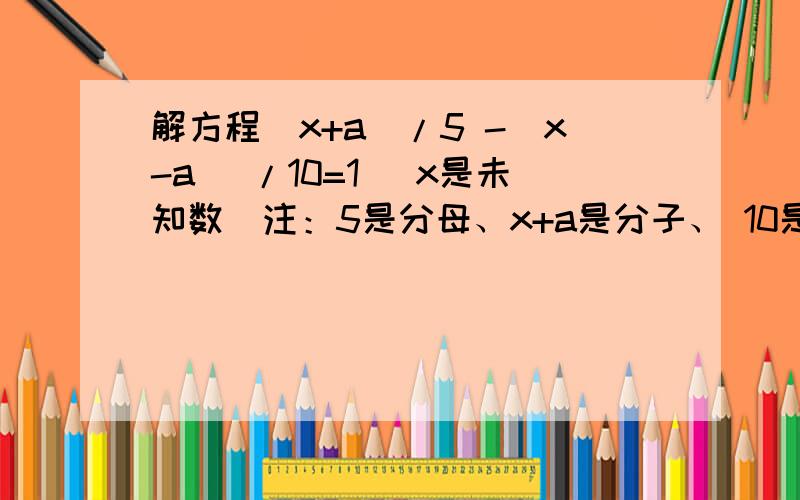 解方程（x+a）/5 -（x-a ）/10=1 （x是未知数）注：5是分母、x+a是分子、 10是分母、x-a 是分子