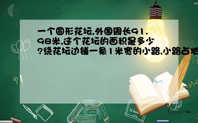 一个圆形花坛,外围周长91.98米,这个花坛的面积是多少?绕花坛边铺一条1米宽的小路,小路占地多少平方米直接列算式.