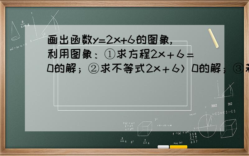 画出函数y=2x+6的图象,利用图象：①求方程2x＋6＝0的解；②求不等式2x＋6＞0的解；③若－1≤y≤3,求x的取值范围.