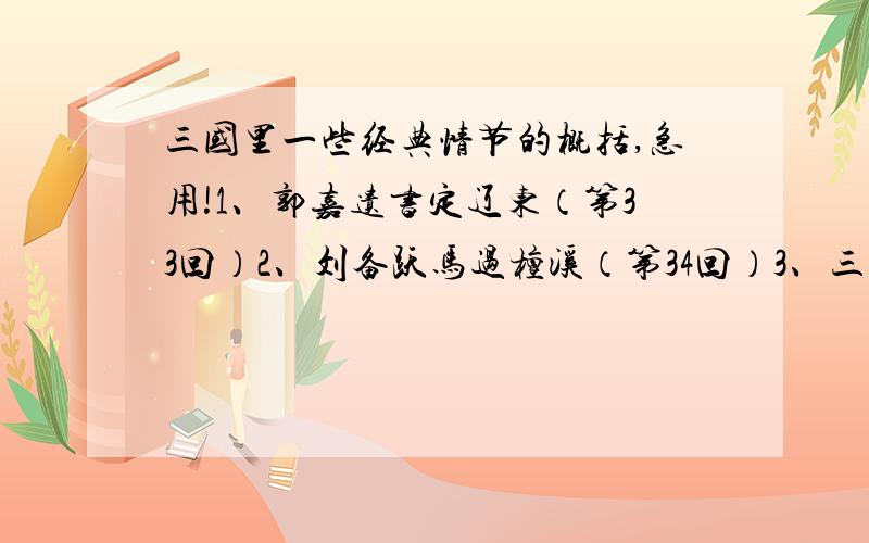 三国里一些经典情节的概括,急用!1、郭嘉遗书定辽东（第33回）2、刘备跃马过檀溪（第34回）3、三顾茅庐(第37、38回)4、隆中对(第38回)5、火烧博望坡(第39回)6、火烧新野(第40回)7、单骑救主(