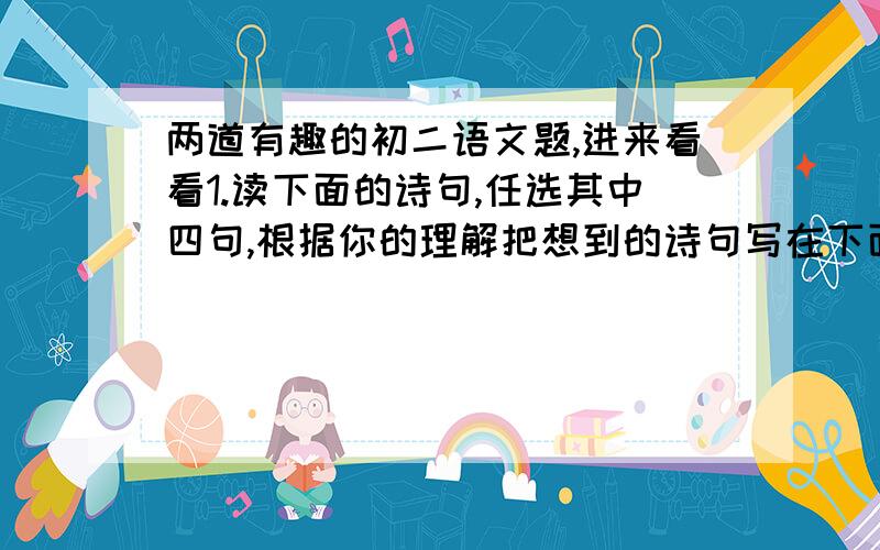 两道有趣的初二语文题,进来看看1.读下面的诗句,任选其中四句,根据你的理解把想到的诗句写在下面横先上.李白云帆点缀了沧浪之水;辛弃疾的醉眼迷离了刀光剑影;范仲淹的泪光朦胧了沧颜