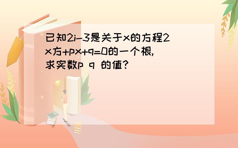 已知2i-3是关于x的方程2x方+px+q=0的一个根,求实数p q 的值?