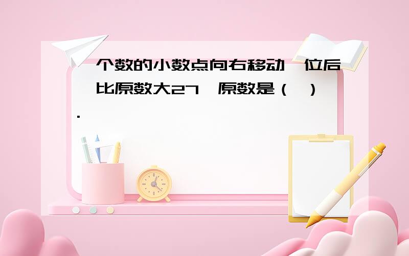 一个数的小数点向右移动一位后,比原数大27,原数是（ ）.