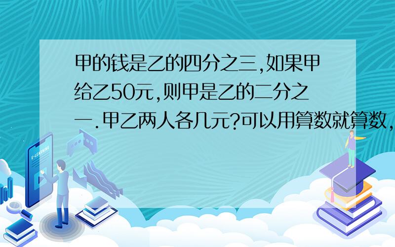 甲的钱是乙的四分之三,如果甲给乙50元,则甲是乙的二分之一.甲乙两人各几元?可以用算数就算数,如果用方程要用小学五年级的可以理解的.谢谢啊.悬赏真的剩不多了.