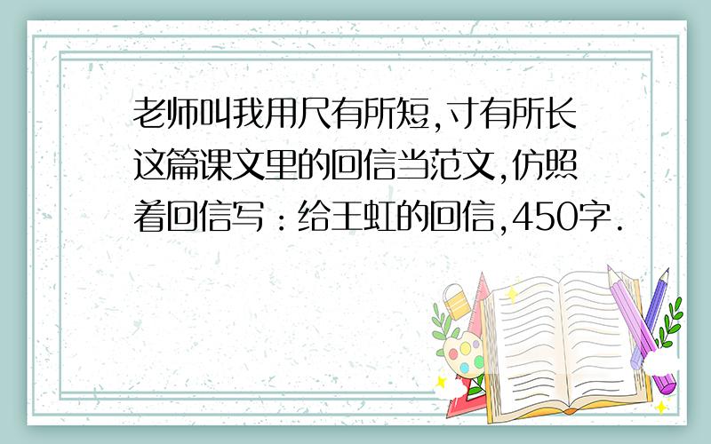 老师叫我用尺有所短,寸有所长这篇课文里的回信当范文,仿照着回信写：给王虹的回信,450字.